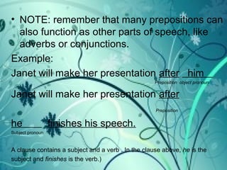 • NOTE: remember that many prepositions can
also function as other parts of speech, like
adverbs or conjunctions.
Example:
Janet will make her presentation after him
Preposition object pronoun
Janet will make her presentation after
Preposition
he finishes his speech.
Subject pronoun
A clause contains a subject and a verb . In the clause above, he is the
subject and finishes is the verb.)
 