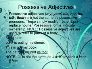 Possessive Adjectives
• Possessive adjectives (my, your, his, her, its,
our, their) are not the same as possessive
pronouns. These simply modify, rather than
replace nouns. Possessive forms indicate
ownership. NOTE: Possessive adjectives are
used to refer to parts of a body.
Examples:
John is eating his dinner.
This is not my book.
The cat has injured its foot.
NOTE: Its is not the same as It’s. It’s means it is or
it has
 