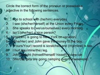 Circle the correct form of the pronoun or possessive
adjective in the following sentences.
1. I go to school with (he/him) everyday.
2. I see (she/her/herself) at the Union every Friday.
3. She speaks to (we/us/ourselves) every morning.
4. Isn’t (she/her) a nice person?
5. (He/Him) is going to New York on vacation.
6. (She/Her) and John gave the money to the boy.
7. (Yours/Your) record is scratched and (my/mine) is too.
8. I hurt (my/mine/the) leg.
9. John bought (himself/herself/ hisself) a new car.
10. (We/Us) girls are going camping over the weekend.
 
