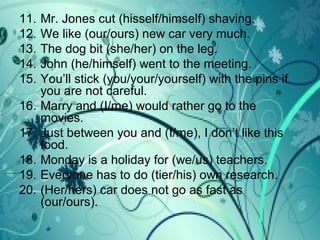 11. Mr. Jones cut (hisself/himself) shaving.
12. We like (our/ours) new car very much.
13. The dog bit (she/her) on the leg.
14. John (he/himself) went to the meeting.
15. You’ll stick (you/your/yourself) with the pins if
you are not careful.
16. Marry and (I/me) would rather go to the
movies.
17. Just between you and (I/me), I don’t like this
food.
18. Monday is a holiday for (we/us) teachers.
19. Everyone has to do (tier/his) own research.
20. (Her/hers) car does not go as fast as
(our/ours).
 