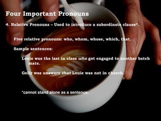 Four Important Pronouns
4. Relative Pronouns – Used to introduce a subordinate clause*.
Five relative pronouns: who, whom, whose, which, that.
Sample sentences:
Louie was the last in class who got engaged to another batch
mate.
Gelly was unaware that Louie was not in church.
*cannot stand alone as a sentence.
 