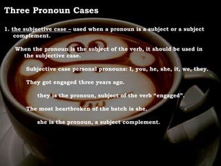 For Discussion:
Problem Pronouns
Three Pronoun Cases
1. the subjective case – used when a pronoun is a subject or a subject
complement.
When the pronoun is the subject of the verb, it should be used in
the subjective case.
Subjective case personal pronouns: I, you, he, she, it, we, they.
They got engaged three years ago.
they is the pronoun, subject of the verb “engaged”.
The most heartbroken of the batch is she.
she is the pronoun, a subject complement.
 