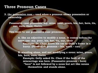 For Discussion:
Problem Pronouns
Three Pronoun Cases
3. the possessive case – used when a pronoun shows possession or
ownership.
Possessive case pronouns: my, mine, your, yours, his, her, hers, its,
our, ours, their, theirs.
Two ways to use possessive case pronouns:
A. like an adjective to modify a noun. It comes before the
noun use: my, your, his, her, its, our, their
Example: Dr. Chan drove his car to Gelly’s home in a
hurry. (Possessive pronoun – his, noun – car)
B. standing alone, and not modifying a noun: mine, yours,
his, hers, ours, theirs
Example: Gelly asked Dr. Chan if the fault of the
miscarriage was hers. (Possessive pronoun – hers)
“hers” is not followed by a noun but act like nouns
themselves and stands alone.
 