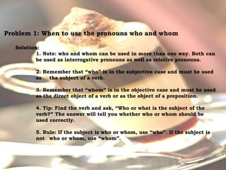 For Discussion:
Problem Pronouns
Problem 1: When to use the pronouns who and whom
Solution:
1. Note: who and whom can be used in more than one way. Both can
be used as interrogative pronouns as well as relative pronouns.
2. Remember that “who” is in the subjective case and must be used
as the subject of a verb.
3. Remember that “whom” is in the objective case and must be used
as the direct object of a verb or as the object of a preposition.
4. Tip: Find the verb and ask, “Who or what is the subject of the
verb?” The answer will tell you whether who or whom should be
used correctly.
5. Rule: If the subject is who or whom, use “who”. If the subject is
not who or whom, use “whom”.
 