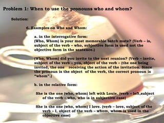 For Discussion:
Problem Pronouns
Problem 1: When to use the pronouns who and whom?
Solution:
6. Examples on Who and Whom:
a. in the interrogative form:
(Who, Whom) is your most memorable batch mate? (Verb – is,
subject of the verb – who, subjective form is used not the
objective form in the sentence.)
(Who, Whom) did you invite to the next reunion? (Verb – invite,
subject of the verb – you, object of the verb – (the one being
invited, the one receiving the action of the invitation. Since
the pronoun is the object of the verb, the correct pronoun is
“whom”.)
b. in the relative form:
She is the one (who, whom) left with Louie. (verb – left,subject
of the verb – who, who is in subjective case)
She is the one (who, whom) I love. (verb – love, subject of the
verb – I, object of the verb – whom, whom is used in the
objective case)
 