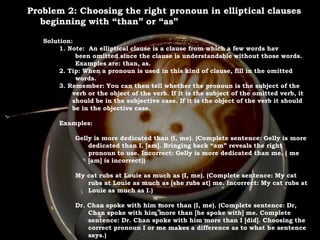 For Discussion:
Problem Pronouns
Problem 2: Choosing the right pronoun in elliptical clauses
beginning with “than” or “as”
Solution:
1. Note: An elliptical clause is a clause from which a few words hav
been omitted since the clause is understandable without those words.
Examples are: than, as.
2. Tip: When a pronoun is used in this kind of clause, fill in the omitted
words.
3. Remember: You can then tell whether the pronoun is the subject of the
verb or the object of the verb. If it is the subject of the omitted verb, it
should be in the subjective case. If it is the object of the verb it should
be in the objective case.
Examples:
Gelly is more dedicated than (I, me). (Complete sentence: Gelly is more
dedicated than I. [am]. Bringing back “am” reveals the right
pronoun to use. Incorrect: Gelly is more dedicated than me. ( me
[am] is incorrect))
My cat rubs at Louie as much as (I, me). (Complete sentence: My cat
rubs at Louie as much as [she rubs at] me. Incorrect: My cat rubs at
Louie as much as I.)
Dr. Chan spoke with him more than (I, me). (Complete sentence: Dr,
Chan spoke with him more than [he spoke with] me. Complete
sentence: Dr. Chan spoke with him more than I [did]. Choosing the
correct pronoun I or me makes a difference as to what he sentence
says.)
 