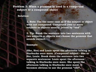 For Discussion:
Problem Pronouns
Problem 3: When a pronoun is used in a compound
subject or a compound object
Solution:
1. Note: Use the same case as if the subject or object
were not compound. Compound (two or more
subjects or objects usually joined by “and”.
2. Tip: Break the sentence into two sentences with
two subjects or objects and choose the pronoun that
sounds correct.
Example:
(She, Her) and Louie spent the afternoon talking in
Starbucks once more. (Compound subject - She or
Her, Louie. Break down the sentence into two
separate sentences: Louie spent the afternoon
talking in Starbucks once more. She spent the
afternoon talking in Starbucks once more. It
becomes obvious to use the pronoun “she”.
 
