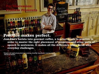For Discussion:
Problem Pronouns
Practice makes perfect.
Just like a barista into gourmet coffee, a teacher needs to practice in
order to master the right placement of pronouns and other parts of
speech in sentences. It makes all the difference when faced with
everyday challenges.
“Despite all implications whatever remains, however improbable must be true.”
- Sherlock Holmes
 