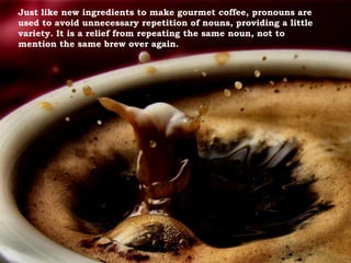 Just like new ingredients to make gourmet coffee, pronouns are
used to avoid unnecessary repetition of nouns, providing a little
variety. It is a relief from repeating the same noun, not to
mention the same brew over again.
 