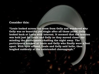 Consider this:
“Louie looked across the room from Gelly and wondered why
Gelly was so beautiful yet single after all those years. Gelly
looked back at Louie with interest. It seemed that the reunion
was held just for Louie and Gelly as they moved closer not
minding the participants chatting the night away. The
participants hawked at Louie and Gelly who finally were a foot
apart. With eyes affixed, Louie and Gelly said hello, then
laughed suddenly at the unintended choreograph.”
 