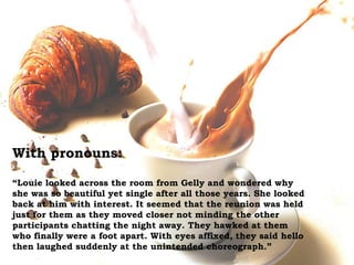 With pronouns:
“Louie looked across the room from Gelly and wondered why
she was so beautiful yet single after all those years. She looked
back at him with interest. It seemed that the reunion was held
just for them as they moved closer not minding the other
participants chatting the night away. They hawked at them
who finally were a foot apart. With eyes affixed, they said hello
then laughed suddenly at the unintended choreograph.”
 
