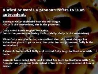 A word or words a pronoun refers to is an
antecedent.
Example: Gelly explained why she was single.
(Gelly is the antecedent, she is the pronoun)
Gelly asked Louie to give her a ride.
(her is the pronoun referring back to Gelly, Gelly is the antecedent)
When Gelly read the letter, she realized that she must change her
Valentines plans to go on vacation. (she, her are pronouns, Gelly is the
antecedent)
Awkward: Louie called Gelly and invited Gelly to go to Starbucks with
Louie.
Correct: Louie called Gelly and invited her to go to Starbucks with him.
him, her are pronouns (antecedent of her is Gelly, antecedent of him is
Louie)
 