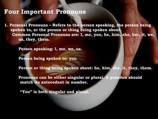 Four Important Pronouns
1. Personal Pronouns – Refers to the person speaking, the person being
spoken to, or the person or thing being spoken about.
Common Personal Pronouns are: I, me, you, he, him, she, her, it, we,
us, they, them.
Person speaking: I, me, we, us.
Person being spoken to: you
Person or thing being spoken about: he, him, she, it, they, them.
Pronouns can be either singular or plural. A pronoun should
match its antecedent in number.
“You” is both singular and plural.
 