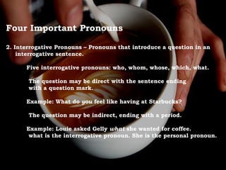 Four Important Pronouns
2. Interrogative Pronouns – Pronouns that introduce a question in an
interrogative sentence.
Five interrogative pronouns: who, whom, whose, which, what.
The question may be direct with the sentence ending
with a question mark.
Example: What do you feel like having at Starbucks?
The question may be indirect, ending with a period.
Example: Louie asked Gelly what she wanted for coffee.
what is the interrogative pronoun. She is the personal pronoun.
 