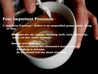 Four Important Pronouns
3. Indefinite Pronouns – Refers to an unspecified person, place, thing
or idea.
Examples are: all, anyone, anything, both, each, everybody,
many, no one, some, someone.
Sample sentences are:
All are invited to this afternoon’s announcement.
Everybody is welcome.
No one should feel shy about attending.
 