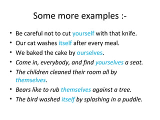 Some more examples :-
• Be careful not to cut yourself with that knife.
• Our cat washes itself after every meal.
• We baked the cake by ourselves.
• Come in, everybody, and find yourselves a seat.
• The children cleaned their room all by
themselves.
• Bears like to rub themselves against a tree.
• The bird washed itself by splashing in a puddle.
 