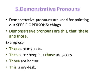 • Demonstrative pronouns are used for pointing
out SPECIFIC PERSONS/ things.
• Demonstrative pronouns are this, that, these
and those.
Examples:-
• These are my pets.
• These are sheep but those are goats.
• Those are horses.
• This is my desk.
 