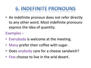 • An indefinite pronoun does not refer directly
to any other word. Most indefinite pronouns
express the idea of quantity.
Examples :-
• Everybody is welcome at the meeting.
• Many prefer their coffee with sugar.
• Does anybody care for a cheese sandwich?
• Few choose to live in the arid desert.
 