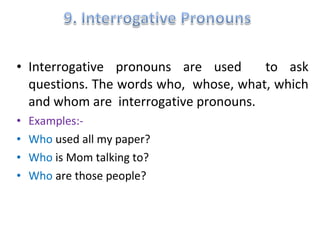 • Interrogative pronouns are used to ask
questions. The words who, whose, what, which
and whom are interrogative pronouns.
• Examples:-
• Who used all my paper?
• Who is Mom talking to?
• Who are those people?
 