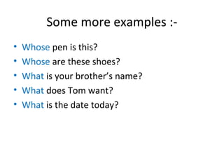 Some more examples :-
• Whose pen is this?
• Whose are these shoes?
• What is your brother’s name?
• What does Tom want?
• What is the date today?
 