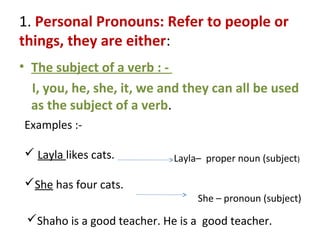 1. Personal Pronouns: Refer to people or
things, they are either:
• The subject of a verb : -
I, you, he, she, it, we and they can all be used
as the subject of a verb.
Examples :-
 Layla likes cats.
She has four cats.
Layla– proper noun (subject)
She – pronoun (subject)
Shaho is a good teacher. He is a good teacher.
 