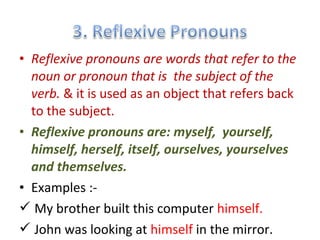 • Reflexive pronouns are words that refer to the
noun or pronoun that is the subject of the
verb. & it is used as an object that refers back
to the subject.
• Reflexive pronouns are: myself, yourself,
himself, herself, itself, ourselves, yourselves
and themselves.
• Examples :-
 My brother built this computer himself.
 John was looking at himself in the mirror.
 