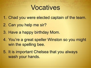 1. Chad you were elected captain of the team.
2. Can you help me sir?
3. Have a happy birthday Mom.
4. You’re a great speller Winston so you might
win the spelling bee.
5. It is important Chelsea that you always
wash your hands.
Vocatives
 