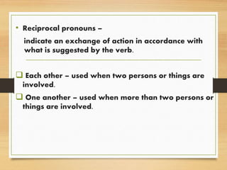 • Reciprocal pronouns –
indicate an exchange of action in accordance with
what is suggested by the verb.
 Each other – used when two persons or things are
involved.
 One another – used when more than two persons or
things are involved.
 