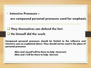 • Intensive Pronouns –
are compound personal pronouns used for emphasis.
 They themselves can defend the fort.
 He himself did the work.
Compound personal pronouns should be limited to the reflexive and
intensive uses as explained above. They should not be used in the place of
personal pronouns
Alice and myself will be there to help. (Incorrect)
Alice and I will be there to help. (Correct)
 
