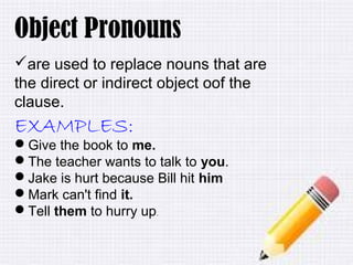 10/18/16
Object Pronouns
are used to replace nouns that are
the direct or indirect object oof the
clause.
EXAMPLES:
Give the book to me.
The teacher wants to talk to you.
Jake is hurt because Bill hit him
Mark can't find it.
Tell them to hurry up.
 