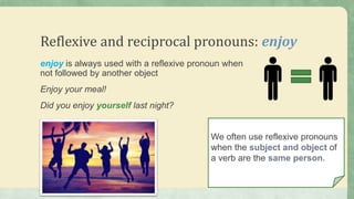 Reflexive and reciprocal pronouns: enjoy
enjoy is always used with a reflexive pronoun when
not followed by another object
Enjoy your meal!
Did you enjoy yourself last night?
We often use reflexive pronouns
when the subject and object of
a verb are the same person.
 