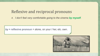 Reflexive and reciprocal pronouns
4. I don’t feel very comfortable going to the cinema by myself.
by + reflexive pronoun = alone, on your / her, etc. own.
 