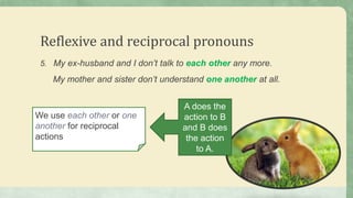 Reflexive and reciprocal pronouns
5. My ex-husband and I don’t talk to each other any more.
My mother and sister don’t understand one another at all.
We use each other or one
another for reciprocal
actions
A does the
action to B
and B does
the action
to A.
 
