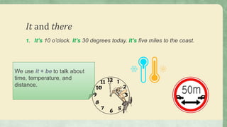 It and there
1. It’s 10 o’clock. It’s 30 degrees today. It’s five miles to the coast.
We use it + be to talk about
time, temperature, and
distance.
 