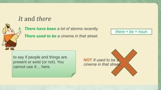 It and there
3. There have been a lot of storms recently.
There used to be a cinema in that street.
to say if people and things are
present or exist (or not). You
cannot use It… here.
there + be + noun
NOT It used to be a
cinema in that street.
 