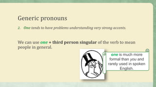 Generic pronouns
2. One tends to have problems understanding very strong accents.
We can use one + third person singular of the verb to mean
people in general.
one is much more
formal than you and
rarely used in spoken
English.
 