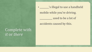 Complete with
it or there
• ________’s illegal to use a handheld
mobile while you’re driving.
___________ used to be a lot of
accidents caused by this.
 