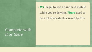 Complete with
it or there
• It’s illegal to use a handheld mobile
while you’re driving. There used to
be a lot of accidents caused by this.
 