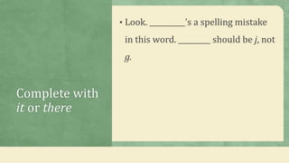 Complete with
it or there
• Look. __________’s a spelling mistake
in this word. _________ should be j, not
g.
 