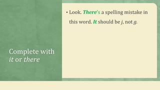 Complete with
it or there
• Look. There’s a spelling mistake in
this word. It should be j, not g.
 