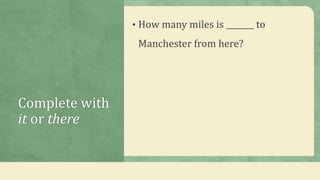 Complete with
it or there
• How many miles is _______ to
Manchester from here?
 
