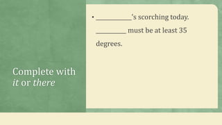 Complete with
it or there
• _____________’s scorching today.
___________ must be at least 35
degrees.
 