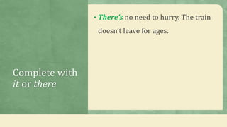 Complete with
it or there
• There’s no need to hurry. The train
doesn’t leave for ages.
 