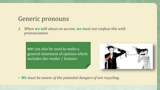 Generic pronouns
3. When we talk about an accent, we must not confuse this with
pronunciation.
• We must be aware of the potential dangers of not recycling.
we can also be used to make a
general statement of opinion which
includes the reader / listener.
 