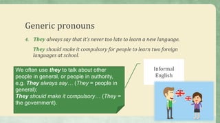 Generic pronouns
4. They always say that it’s never too late to learn a new language.
They should make it compulsory for people to learn two foreign
languages at school.
We often use they to talk about other
people in general, or people in authority,
e.g. They always say… (They = people in
general);
They should make it compulsory… (They =
the government).
Informal
English
 