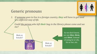 Male or
female?
Generic pronouns
5. If someone goes to live in a foreign country, they will have to get used
to a different way of life.
Could the person who left their bag in the library please come and see
me?
Male or
female?
As we don’t know,
we use they, them,
and their, instead
of using he or she,
his or her, etc.
 