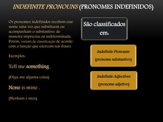 INDEFINITE PRONOUNS (PRONOMES INDEFINIDOS)
Os pronomes indefinidos recebem esse
nome uma vez que substituem ou
acompanham o substantivo, de
maneira imprecisa ou indeterminada.
Porém, variam de classificação de acordo
com a função que exercem nas frases.
Exemplos:
Tell me something .
(Diga-me alguma coisa).
None is mine .
(Nenhum é meu).
São classificados
em:
Indefinite Pronouns
(pronome substantivo)
Indefinite Adjectives
(pronome adjetivo)
 