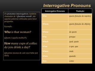 Interrogative Pronouns
Interrogative Pronouns Tradução
Who quem (função de sujeito)
Whom quem (função de objeto)
Whose de quem
Why porque
Which qual, quais
What o que, que
Where onde
When quando
How como
Os pronomes interrogativos, também
chamados de “Questions words”, são
aquelas palavras utilizadas para fazer
perguntas.
Exemplo:
Who is that woman?
(Quem é aquela mulher?)
How many cups of coffee
do you drink a day?
(Quantas xícaras de café você bebe por
dia?)
 