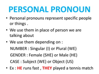 PERSONAL PRONOUN
• Personal pronouns represent specific people
or things .
• We use them in place of person we are
talking about
• We use them depending on :
NUMBER : Singular (I) or Plural (WE)
GENDER : Female (SHE) or Male (HE)
CASE : Subject (WE) or Object (US)
• Ex : HE runs fast , THEY played a tennis match
 