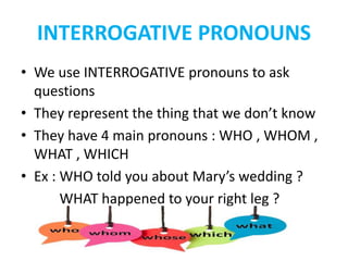 INTERROGATIVE PRONOUNS
• We use INTERROGATIVE pronouns to ask
questions
• They represent the thing that we don’t know
• They have 4 main pronouns : WHO , WHOM ,
WHAT , WHICH
• Ex : WHO told you about Mary’s wedding ?
WHAT happened to your right leg ?
 